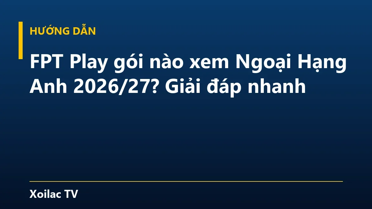 FPT Play gói nào xem Ngoại Hạng Anh 2026/27? Giải đáp nhanh