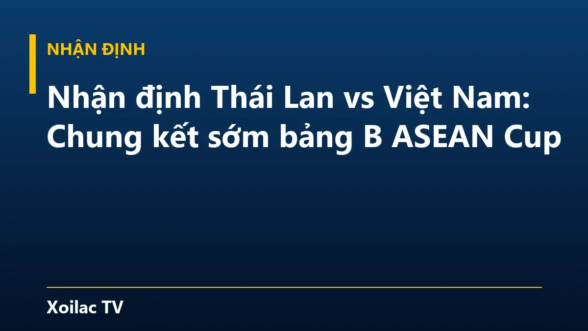 Nhận định Thái Lan vs Việt Nam: Chung kết sớm bảng B ASEAN Cup